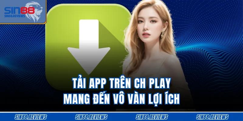 Tải app trên CH Play mang đến vô vàn lợi ích